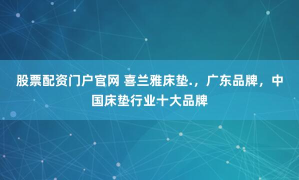 股票配资门户官网 喜兰雅床垫.，广东品牌，中国床垫行业十大品牌