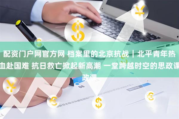 配资门户网官方网 档案里的北京抗战｜北平青年热血赴国难 抗日救亡掀起新高潮 一堂跨越时空的思政课