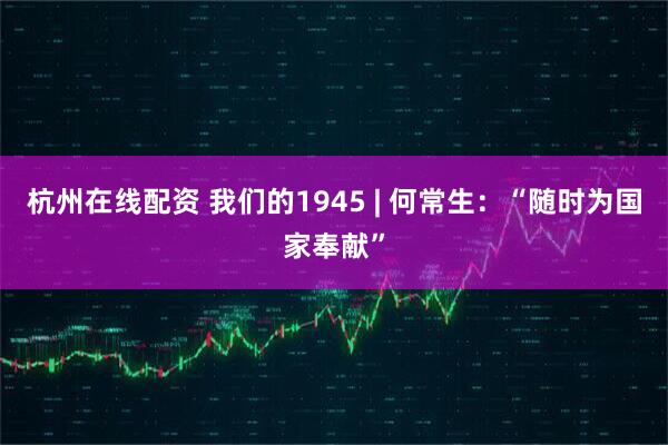 杭州在线配资 我们的1945 | 何常生：“随时为国家奉献”