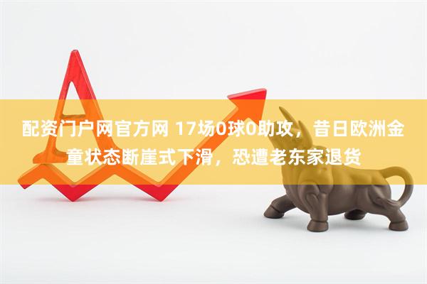 配资门户网官方网 17场0球0助攻，昔日欧洲金童状态断崖式下滑，恐遭老东家退货