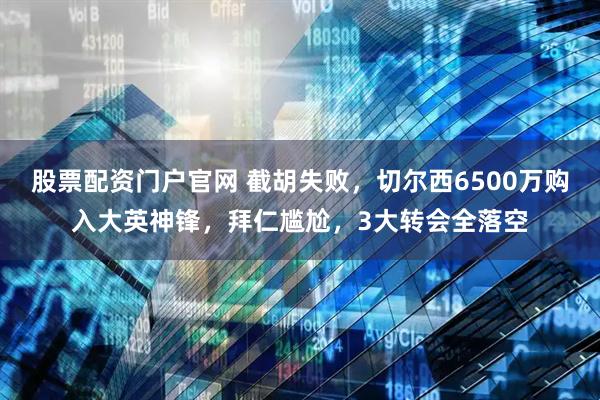 股票配资门户官网 截胡失败，切尔西6500万购入大英神锋，拜仁尴尬，3大转会全落空