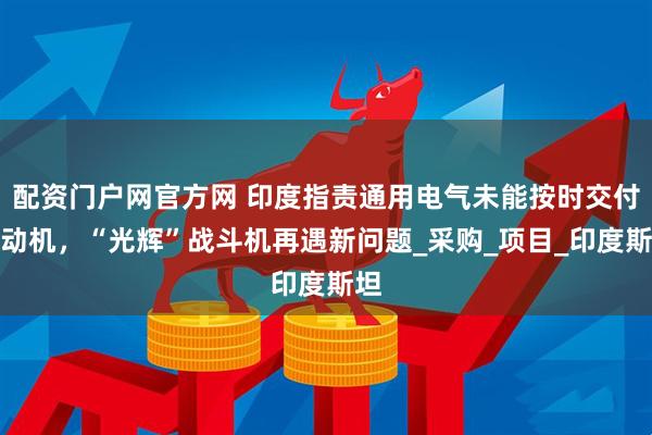 配资门户网官方网 印度指责通用电气未能按时交付发动机，“光辉”战斗机再遇新问题_采购_项目_印度斯坦