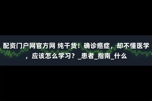 配资门户网官方网 纯干货！确诊癌症，却不懂医学，应该怎么学习？_患者_指南_什么