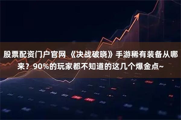 股票配资门户官网 《决战破晓》手游稀有装备从哪来？90%的玩家都不知道的这几个爆金点~