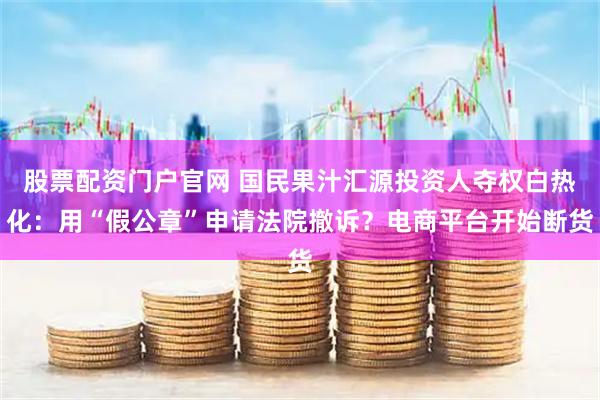 股票配资门户官网 国民果汁汇源投资人夺权白热化：用“假公章”申请法院撤诉？电商平台开始断货