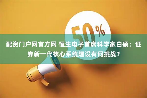 配资门户网官方网 恒生电子首席科学家白硕：证券新一代核心系统建设有何挑战？