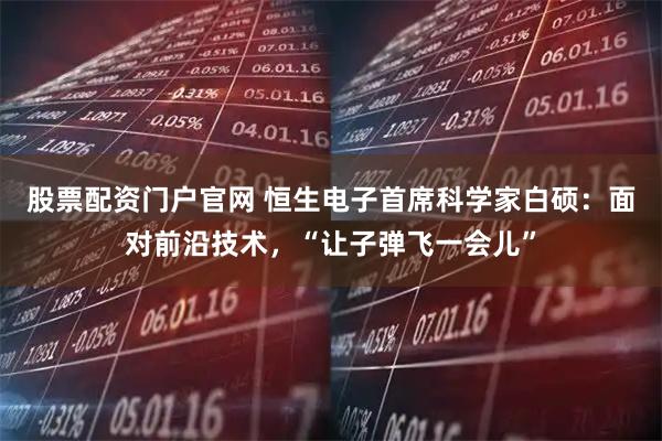 股票配资门户官网 恒生电子首席科学家白硕：面对前沿技术，“让子弹飞一会儿”