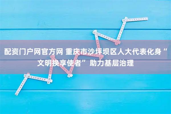配资门户网官方网 重庆市沙坪坝区人大代表化身“文明换享使者” 助力基层治理
