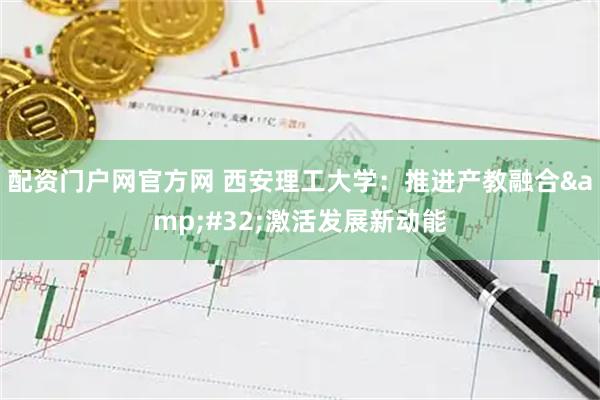配资门户网官方网 西安理工大学：推进产教融合&#32;激活发展新动能