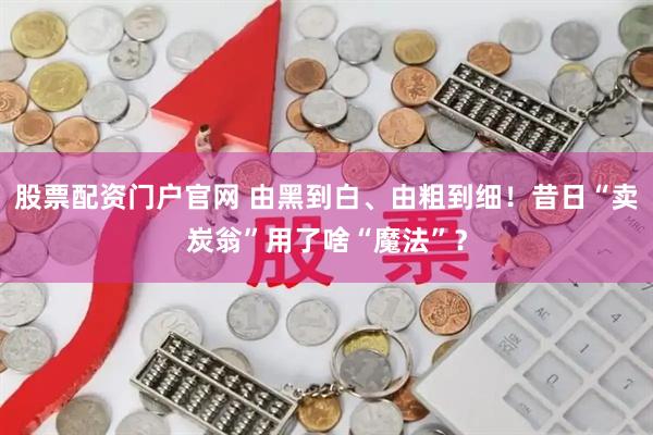 股票配资门户官网 由黑到白、由粗到细！昔日“卖炭翁”用了啥“魔法”？
