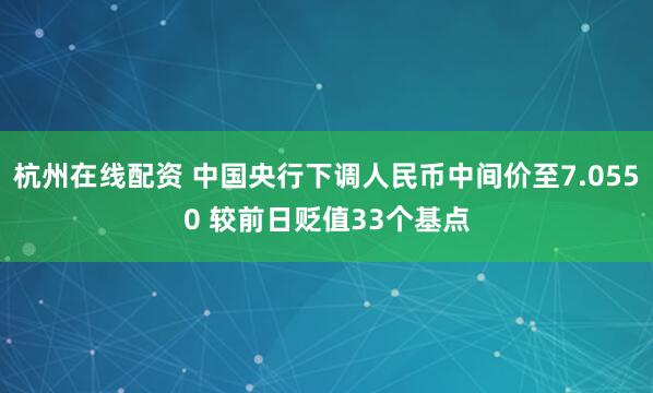 杭州在线配资 中国央行下调人民币中间价至7.0550 较前日贬值33个基点