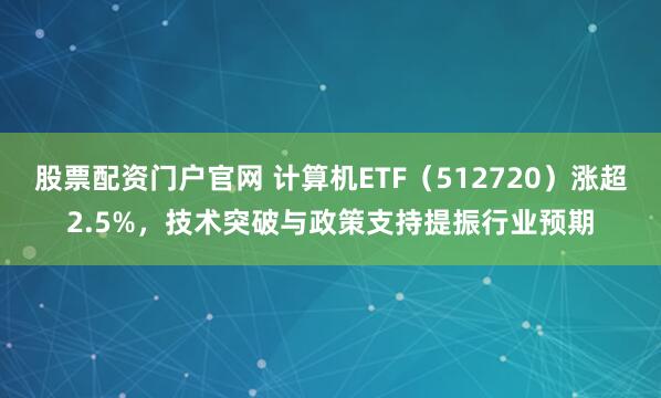 股票配资门户官网 计算机ETF（512720）涨超2.5%，技术突破与政策支持提振行业预期