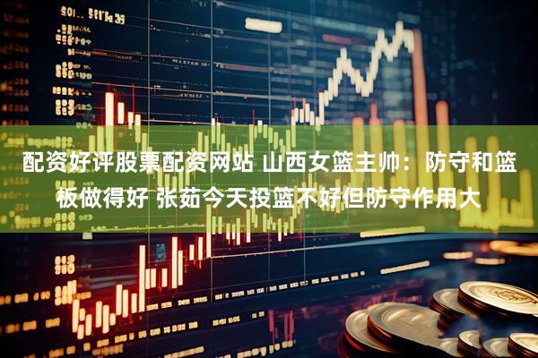 配资好评股票配资网站 山西女篮主帅：防守和篮板做得好 张茹今天投篮不好但防守作用大