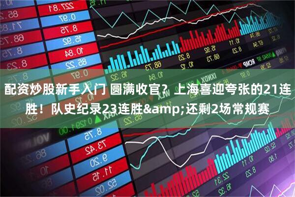 配资炒股新手入门 圆满收官？上海喜迎夸张的21连胜！队史纪录23连胜&还剩2场常规赛