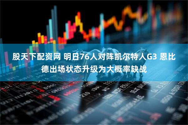 股天下配资网 明日76人对阵凯尔特人G3 恩比德出场状态升级为大概率缺战