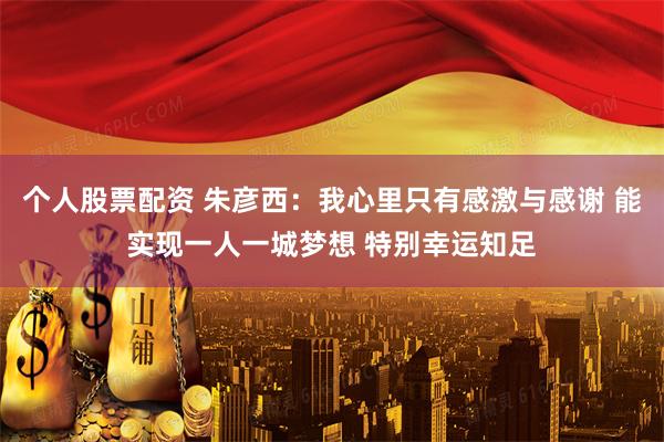 个人股票配资 朱彦西：我心里只有感激与感谢 能实现一人一城梦想 特别幸运知足