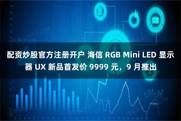 配资炒股官方注册开户 海信 RGB Mini LED 显示器 UX 新品首发价 9999 元，9 月推出