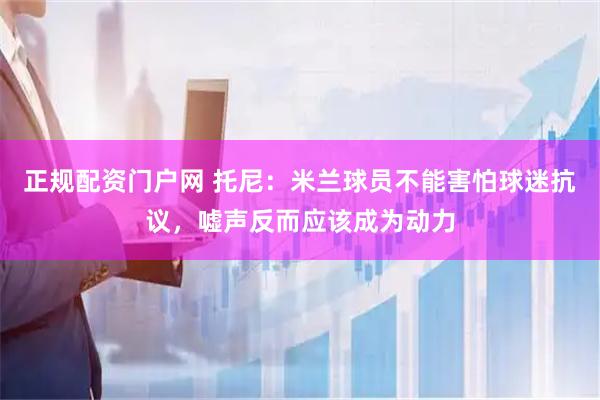 正规配资门户网 托尼：米兰球员不能害怕球迷抗议，嘘声反而应该成为动力