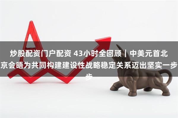 炒股配资门户配资 43小时全回顾｜中美元首北京会晤为共同构建建设性战略稳定关系迈出坚实一步