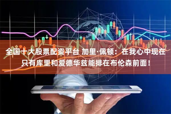 全国十大股票配资平台 加里·佩顿：在我心中现在只有库里和爱德华兹能排在布伦森前面！