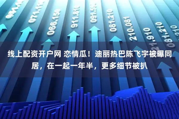 线上配资开户网 恋情瓜！迪丽热巴陈飞宇被曝同居，在一起一年半，更多细节被扒