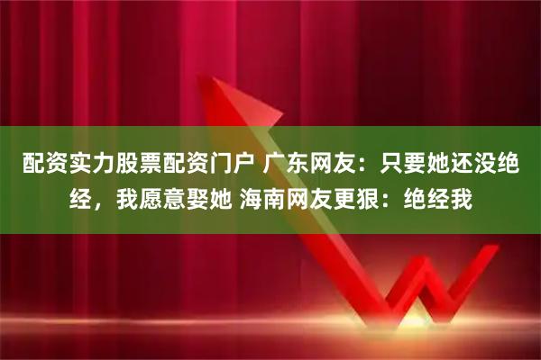 配资实力股票配资门户 广东网友：只要她还没绝经，我愿意娶她 海南网友更狠：绝经我