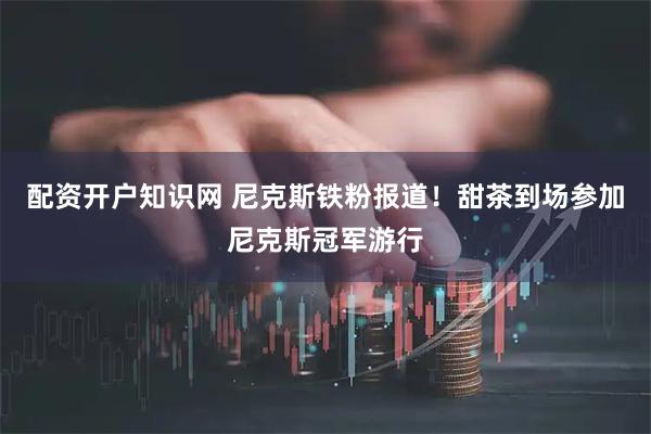 配资开户知识网 尼克斯铁粉报道！甜茶到场参加尼克斯冠军游行